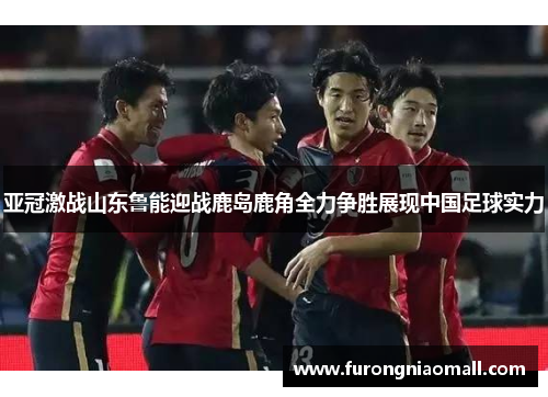 亚冠激战山东鲁能迎战鹿岛鹿角全力争胜展现中国足球实力